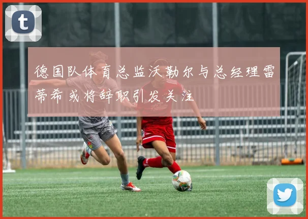 德国队体育总监沃勒尔与总经理雷蒂希或将辞职引发关注