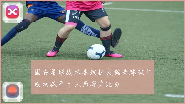 国安角球战术奏效林良铭头球破门成功扳平十人西海岸比分
