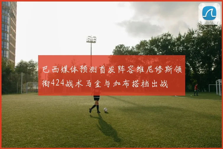 巴西媒体预测首发阵容维尼修斯领衔424战术马金与加布搭档出战