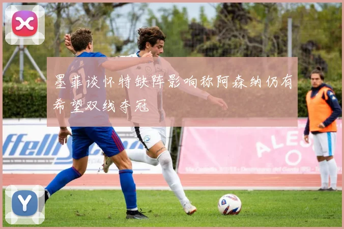 墨菲谈怀特缺阵影响称阿森纳仍有希望双线夺冠