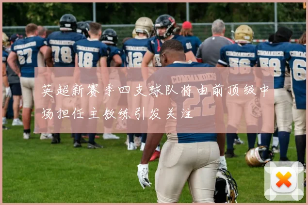 英超新赛季四支球队将由前顶级中场担任主教练引发关注