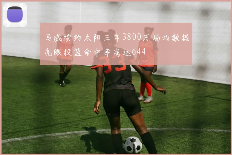 马威续约太阳三年3800万场均数据亮眼投篮命中率高达644