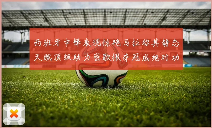 西班牙中锋表现惊艳马拉称其静态天赋顶级助力密歇根夺冠成绝对功臣