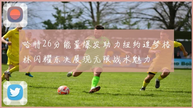哈特26分能量爆发助力纽约追梦格林闪耀东决展现无限战术魅力