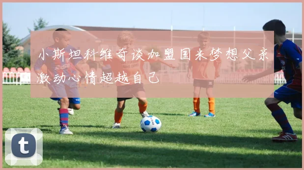 小斯坦科维奇谈加盟国米梦想父亲激动心情超越自己