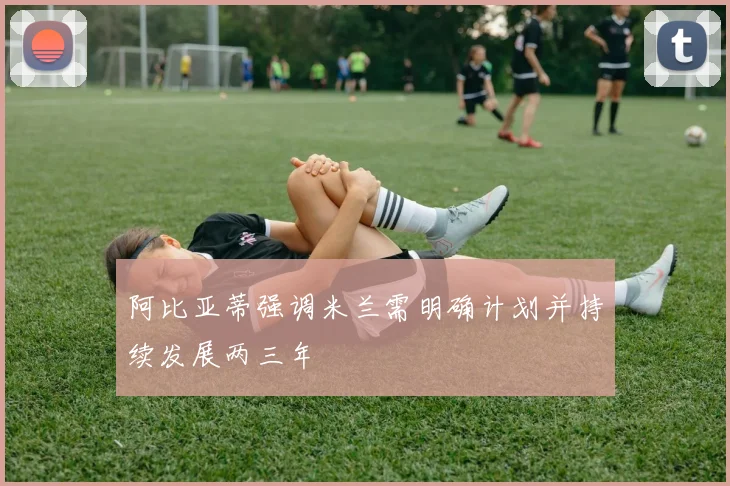 阿比亚蒂强调米兰需明确计划并持续发展两三年