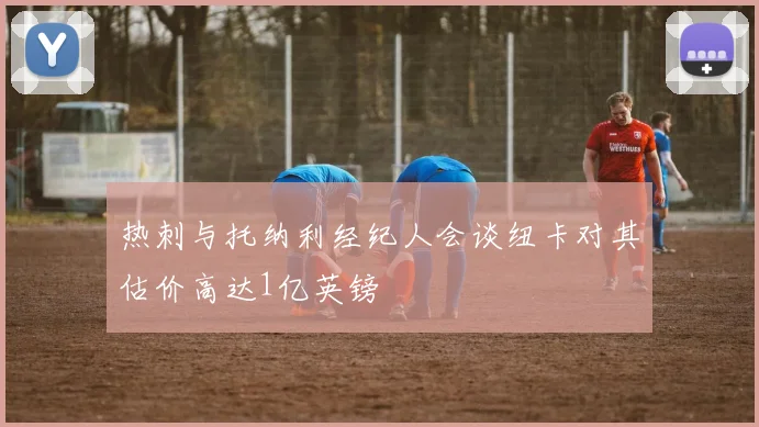 热刺与托纳利经纪人会谈纽卡对其估价高达1亿英镑