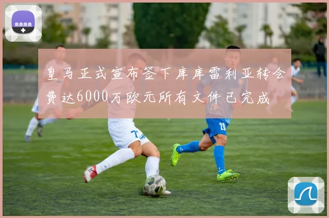 皇马正式宣布签下库库雷利亚转会费达6000万欧元所有文件已完成