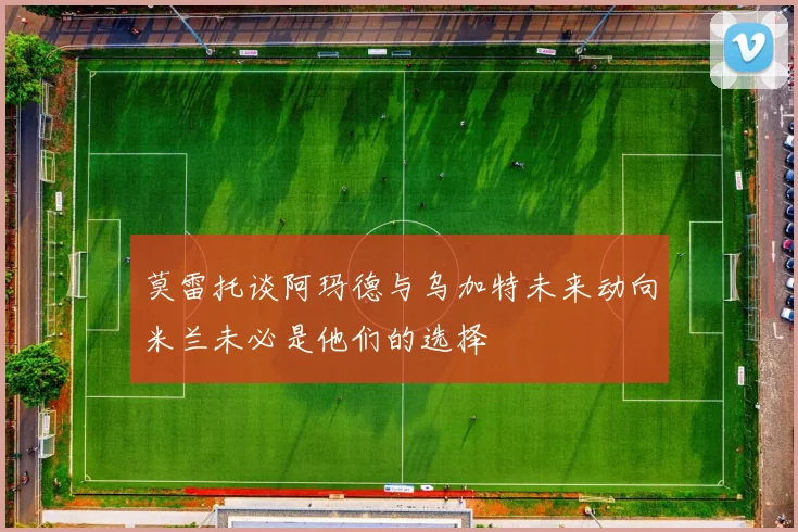 莫雷托谈阿玛德与乌加特未来动向米兰未必是他们的选择