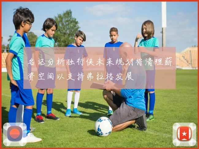名记分析独行侠未来规划将清理薪资空间以支持弗拉格发展