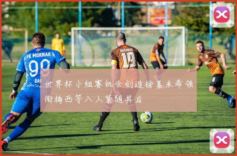 世界杯小组赛机会创造榜基米希领衔梅西等八人紧随其后