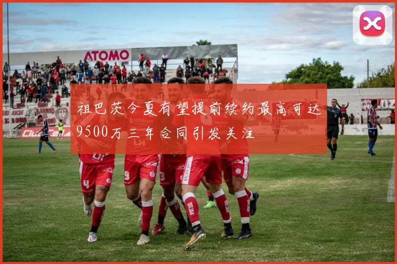 祖巴茨今夏有望提前续约最高可达9500万三年合同引发关注
