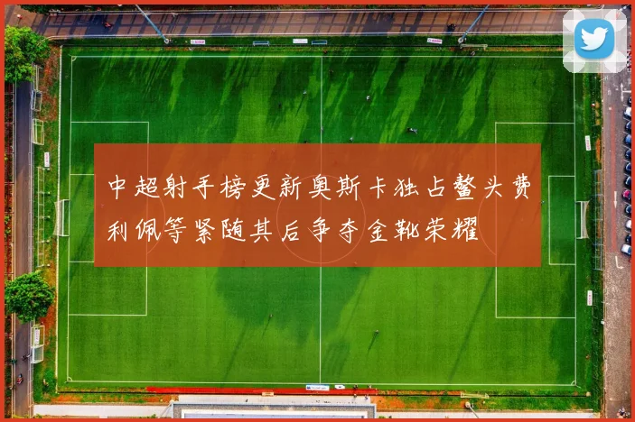中超射手榜更新奥斯卡独占鳌头费利佩等紧随其后争夺金靴荣耀