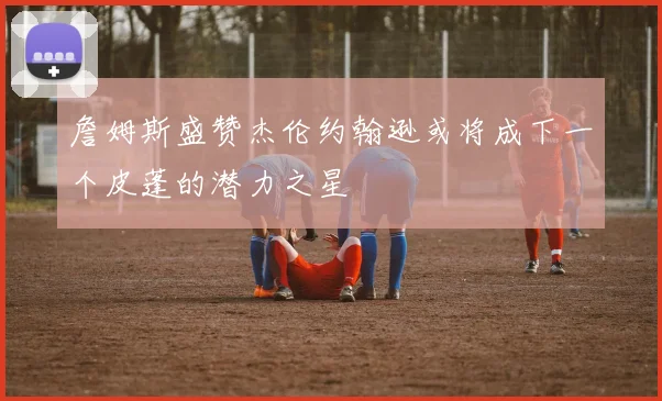 詹姆斯盛赞杰伦约翰逊或将成下一个皮蓬的潜力之星