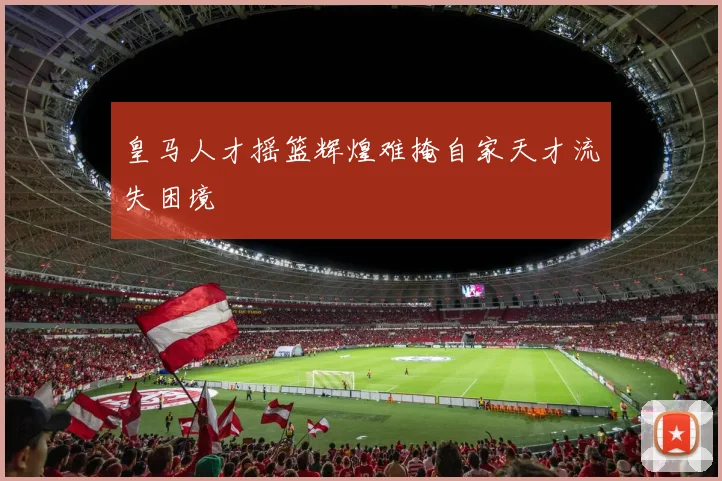皇马人才摇篮辉煌难掩自家天才流失困境