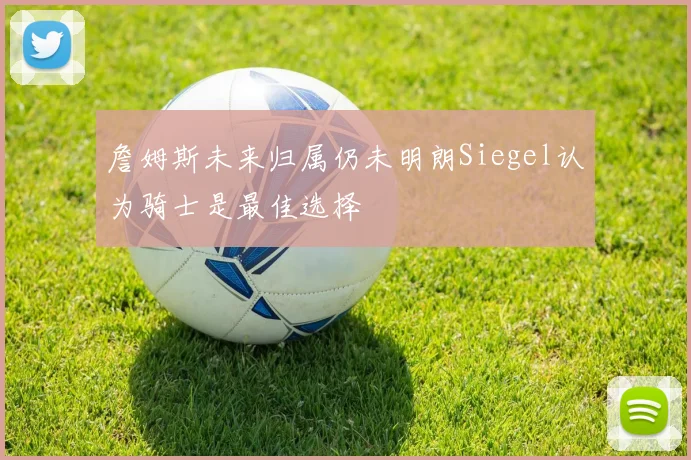 詹姆斯未来归属仍未明朗Siegel认为骑士是最佳选择