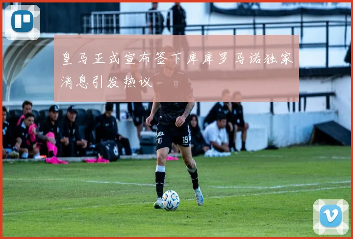 皇马正式宣布签下库库罗马诺独家消息引发热议